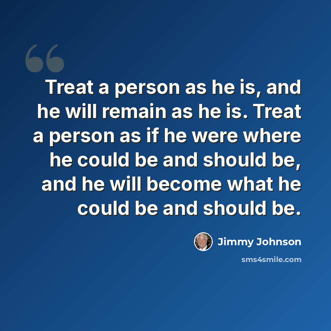“Treat a person as he is, and he will remain as he is. Treat a person as if he were where he could be and should be, and he will become what he could be and should be.” quote by Jimmy Johnson