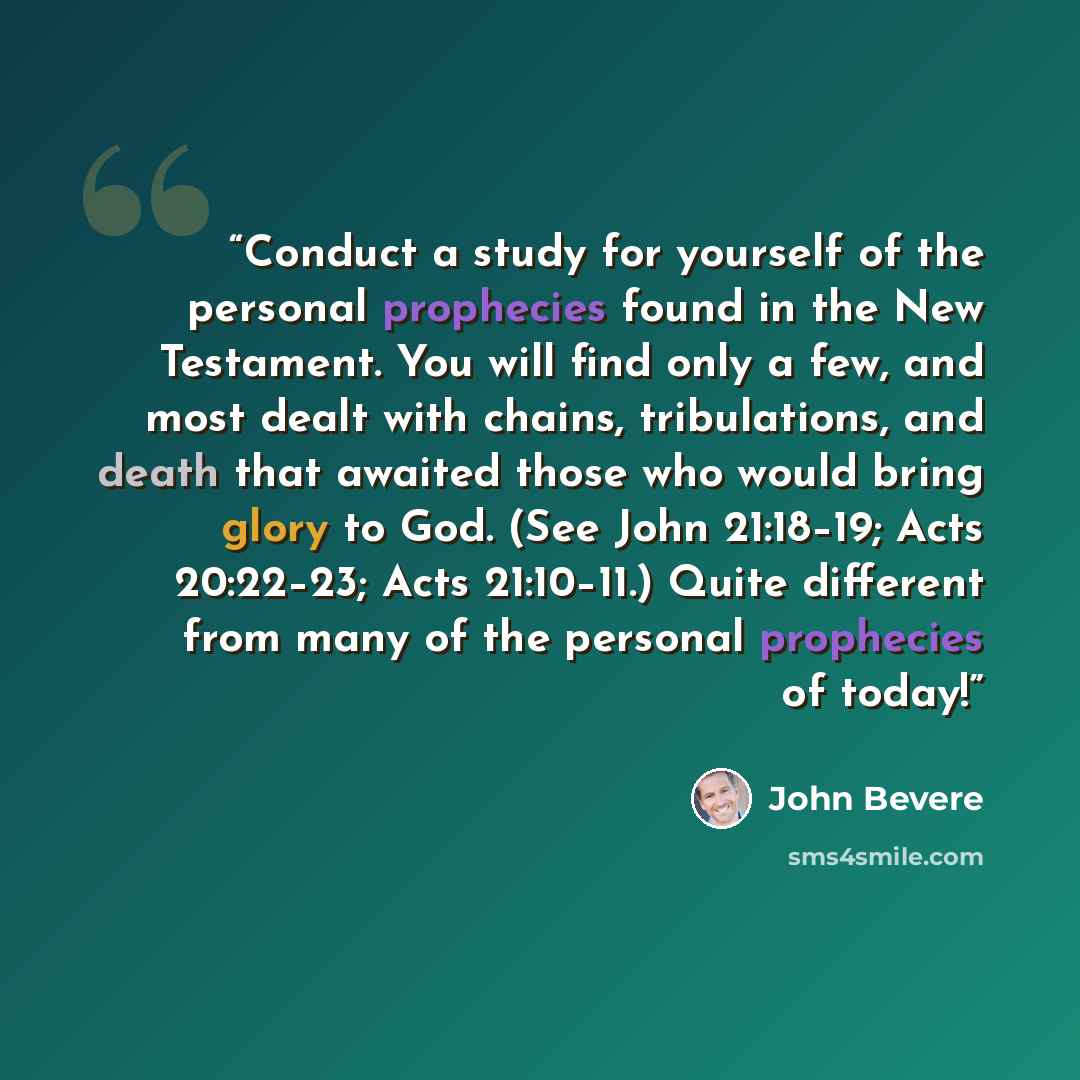 “Conduct a study for yourself of the personal prophecies found in the New Testament. You will find only a few, and most dealt with chains, tribulations, and death that awaited those who would bring glory to God. (See John 21:18–19; Acts 20:22–23; Acts 21:10–11.) Quite different from many of the…” quote by John Bevere