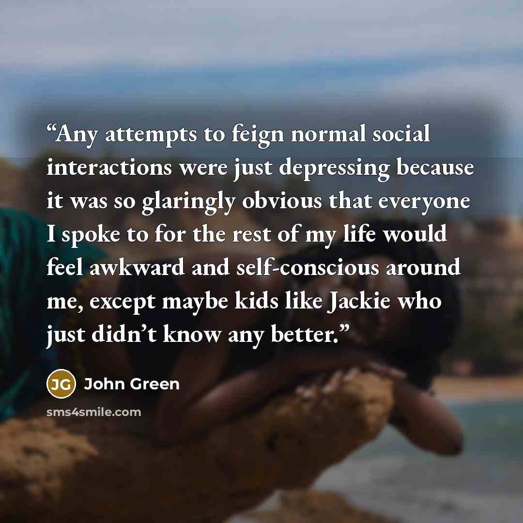 “Any attempts to feign normal social interactions were just depressing because it was so glaringly obvious that everyone I spoke to for the rest of my life would feel awkward and self-conscious around me, except maybe kids like Jackie who just didn’t know any better.” quote by John Green