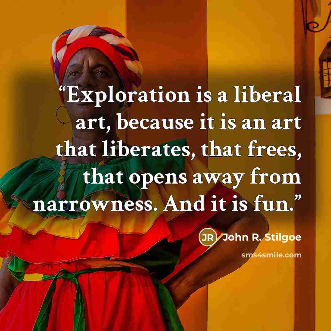 “Exploration is a liberal art, because it is an art that liberates, that frees, that opens away from narrowness. And it is fun.” quote by John R. Stilgoe
