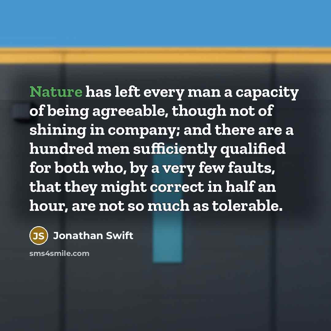 “Nature has left every man a capacity of being agreeable, though not of shining in company; and there are a hundred men sufficiently qualified for both who, by a very few faults, that they might correct in half an hour, are not so much as tolerable.” quote by Jonathan Swift