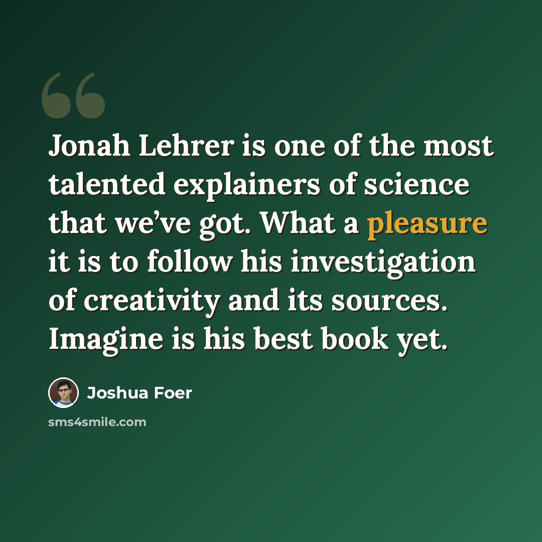 “Jonah Lehrer is one of the most talented explainers of science that we’ve got. What a pleasure it is to follow his investigation of creativity and its sources. Imagine is his best book yet.” quote by Joshua Foer