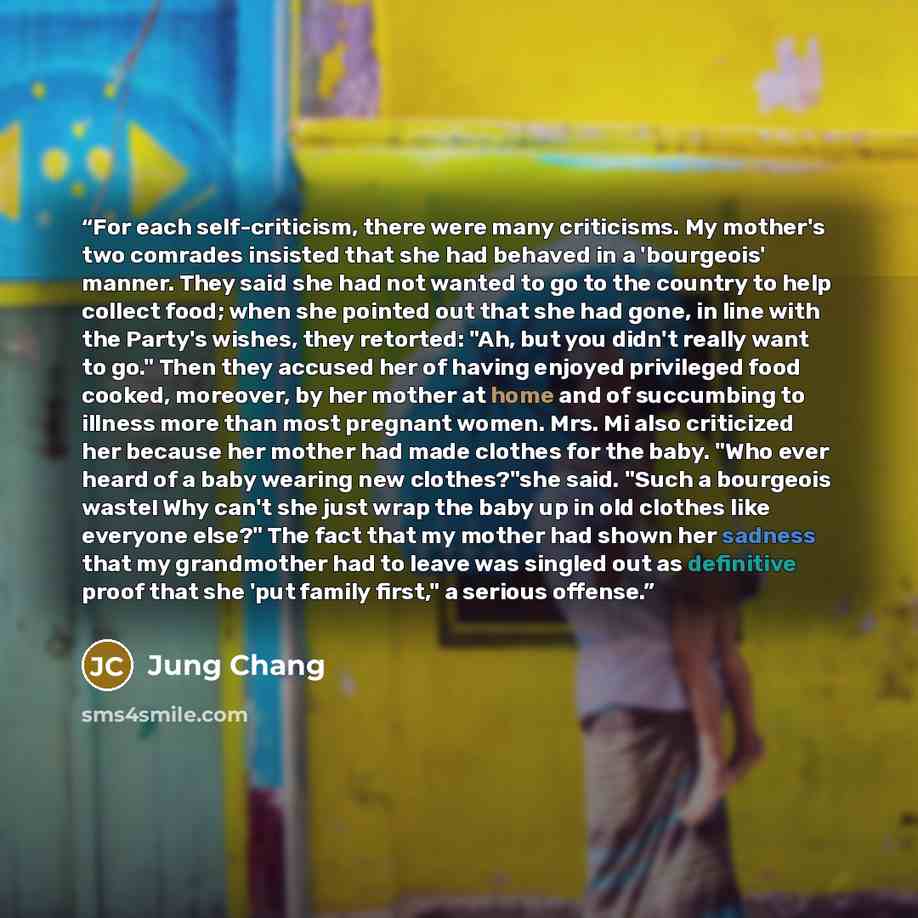 “For each self-criticism, there were many criticisms. My mother's two comrades insisted that she had behaved in a 'bourgeois' manner. They said she had not wanted to go to the country to help collect food; when she pointed out that she had gone, in line with the Party's wishes, they retorted: "Ah…” quote by Jung Chang