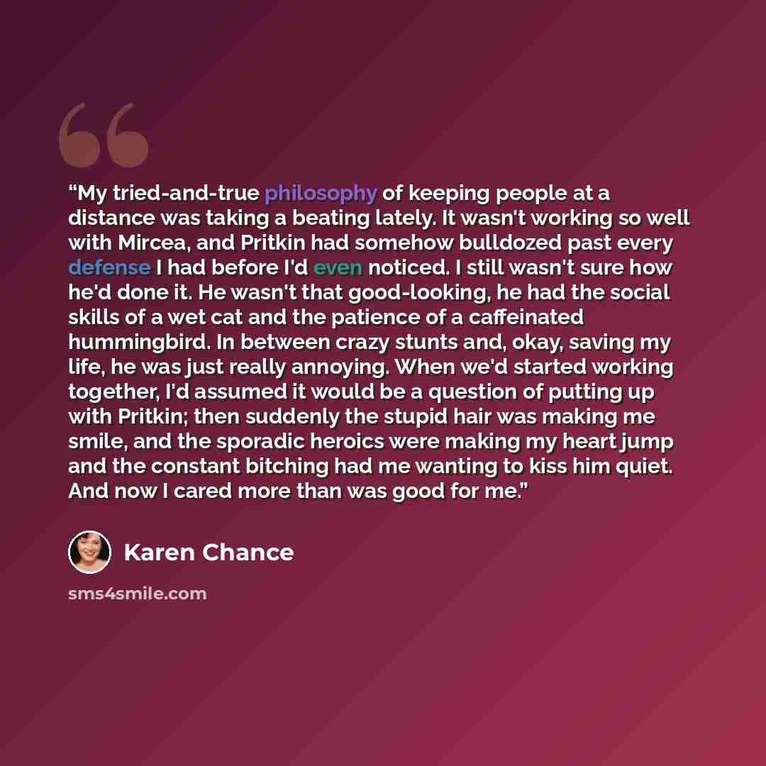 “My tried-and-true philosophy of keeping people at a distance was taking a beating lately. It wasn't working so well with Mircea, and Pritkin had somehow bulldozed past every defense I had before I'd even noticed. I still wasn't sure how he'd done it. He wasn't that good-looking, he had the social…” quote by Karen Chance
