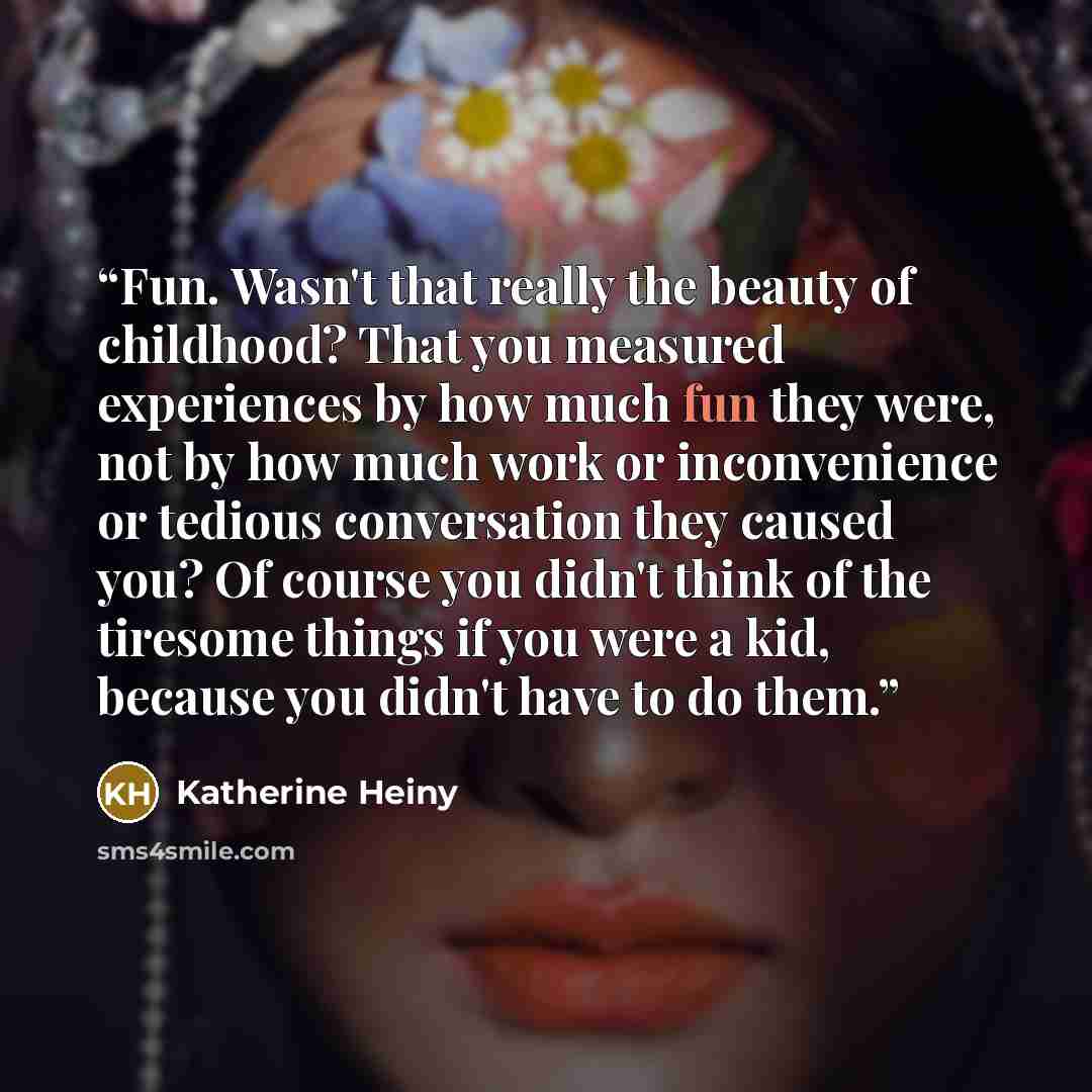 “Fun. Wasn't that really the beauty of childhood? That you measured experiences by how much fun they were, not by how much work or inconvenience or tedious conversation they caused you? Of course you didn't think of the tiresome things if you were a kid, because you didn't have to do them.” quote by Katherine Heiny