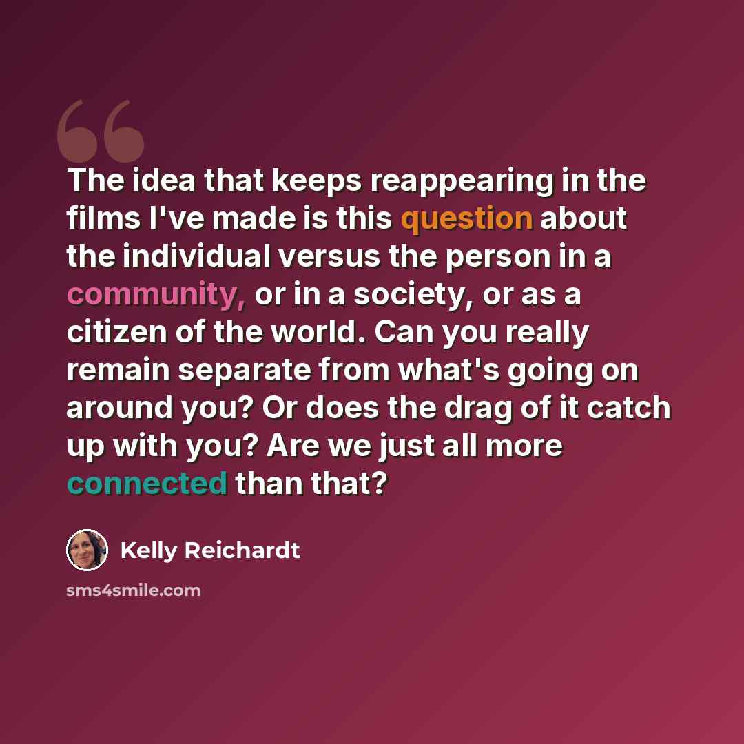 “The idea that keeps reappearing in the films I've made is this question about the individual versus the person in a community, or in a society, or as a citizen of the world. Can you really remain separate from what's going on around you? Or does the drag of it catch up with you? Are we just all…” quote by Kelly Reichardt