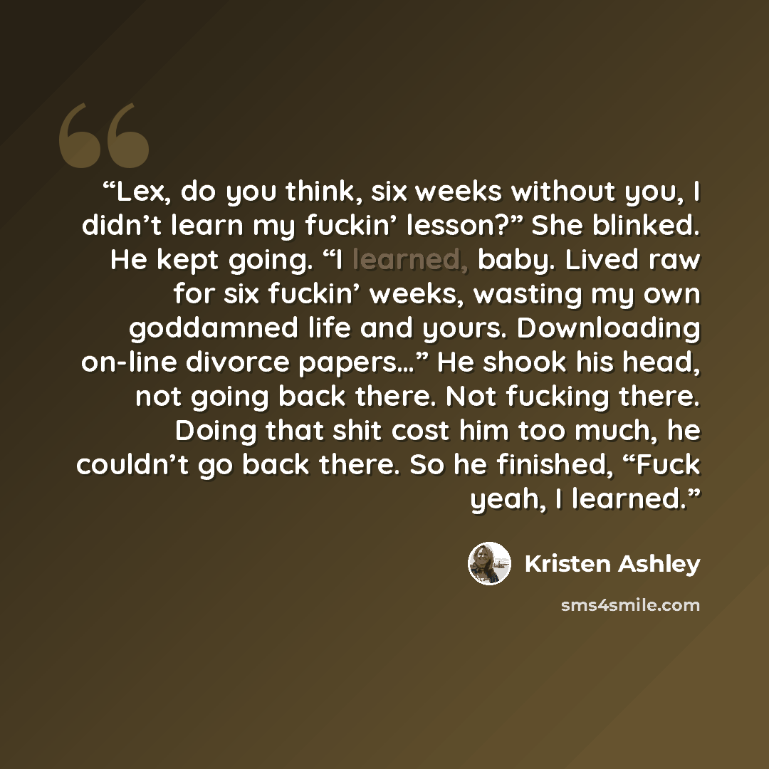 “Lex, do you think, six weeks without you, I didn’t learn my fuckin’ lesson?” She blinked. He kept going. “I learned, baby. Lived raw for six fuckin’ weeks, wasting my own goddamned life and yours. Downloading on-line divorce papers…” He shook his head, not going back there. Not fucking there…” quote by Kristen Ashley