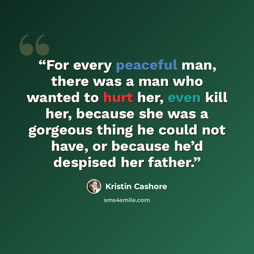 “For every peaceful man, there was a man who wanted to hurt her, even kill her, because she was a gorgeous thing he could not have, or because he’d despised her father.” quote by Kristin Cashore