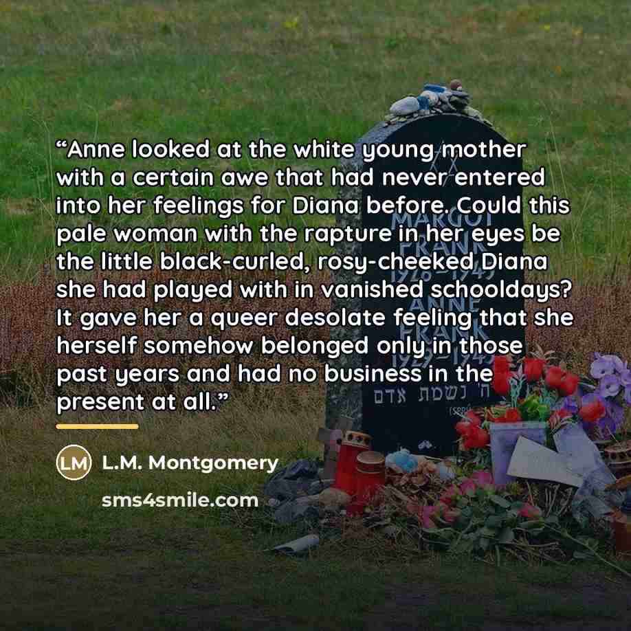 “Anne looked at the white young mother with a certain awe that had never entered into her feelings for Diana before. Could this pale woman with the rapture in her eyes be the little black-curled, rosy-cheeked Diana she had played with in vanished schooldays? It gave her a queer desolate feeling…” quote by L.M. Montgomery
