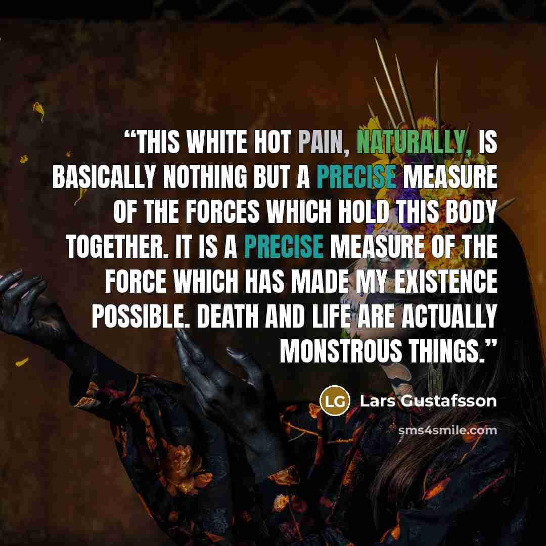 “This white hot pain, naturally, is basically nothing but a precise measure of the forces which hold this body together. It is a precise measure of the force which has made my existence possible. Death and life are actually MONSTROUS things.” quote by Lars Gustafsson