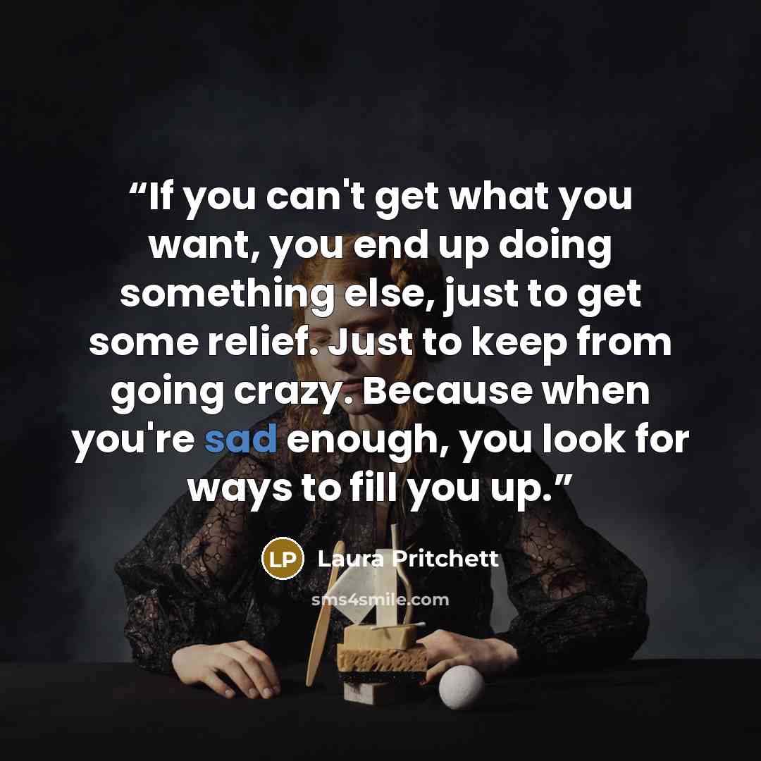 “If you can't get what you want, you end up doing something else, just to get some relief. Just to keep from going crazy. Because when you're sad enough, you look for ways to fill you up.” quote by Laura Pritchett