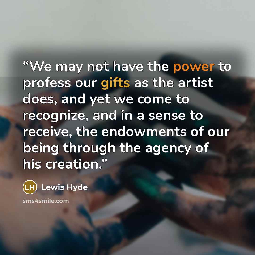“We may not have the power to profess our gifts as the artist does, and yet we come to recognize, and in a sense to receive, the endowments of our being through the agency of his creation.” quote by Lewis Hyde