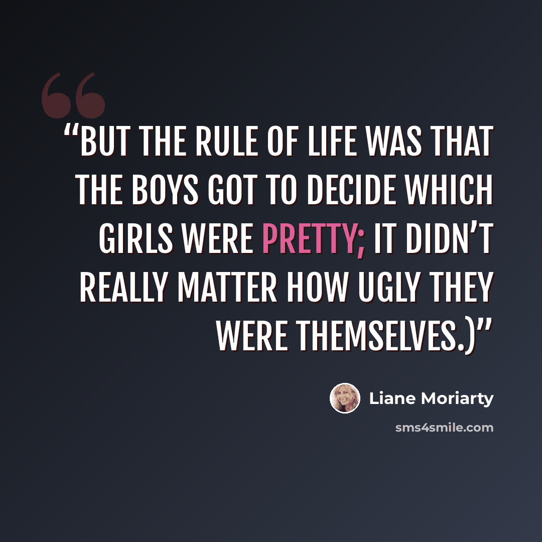 “but the rule of life was that the boys got to decide which girls were pretty; it didn’t really matter how ugly they were themselves.)” quote by Liane Moriarty