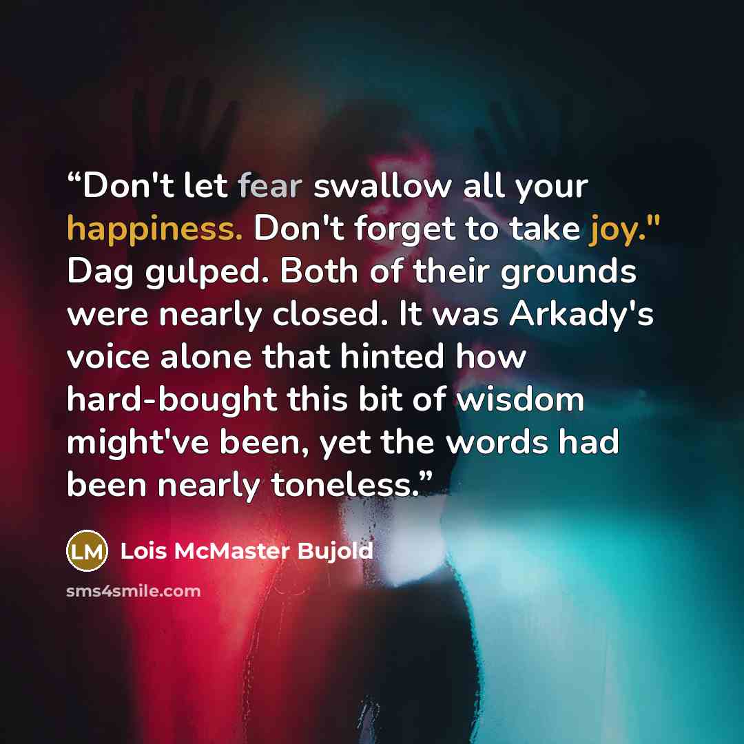 “Don't let fear swallow all your happiness. Don't forget to take joy." Dag gulped. Both of their grounds were nearly closed. It was Arkady's voice alone that hinted how hard-bought this bit of wisdom might've been, yet the words had been nearly toneless.” quote by Lois McMaster Bujold