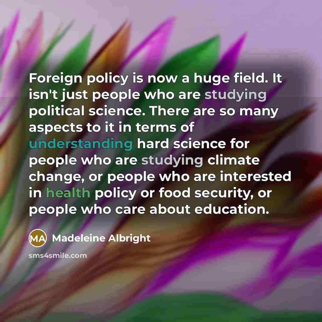 “Foreign policy is now a huge field. It isn't just people who are studying political science. There are so many aspects to it in terms of understanding hard science for people who are studying climate change, or people who are interested in health policy or food security, or people who care about…” quote by Madeleine Albright