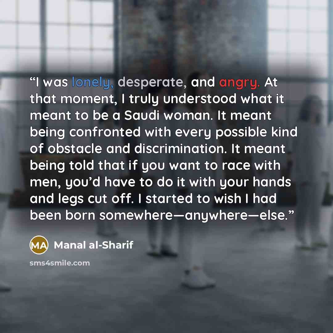 “I was lonely, desperate, and angry. At that moment, I truly understood what it meant to be a Saudi woman. It meant being confronted with every possible kind of obstacle and discrimination. It meant being told that if you want to race with men, you’d have to do it with your hands and legs cut off…” quote by Manal al-Sharif