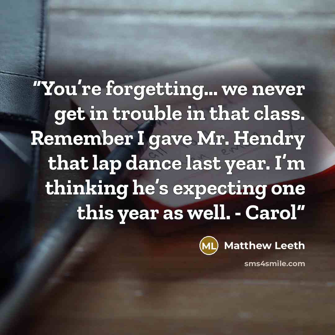 “You’re forgetting… we never get in trouble in that class. Remember I gave Mr. Hendry that lap dance last year. I’m thinking he’s expecting one this year as well. - Carol” quote by Matthew Leeth