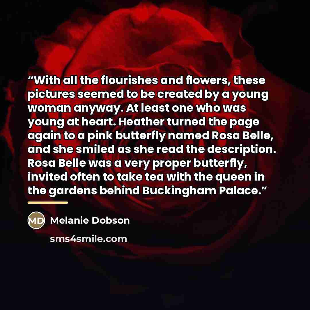 “With all the flourishes and flowers, these pictures seemed to be created by a young woman anyway. At least one who was young at heart. Heather turned the page again to a pink butterfly named Rosa Belle, and she smiled as she read the description. Rosa Belle was a very proper butterfly, invited…” quote by Melanie Dobson