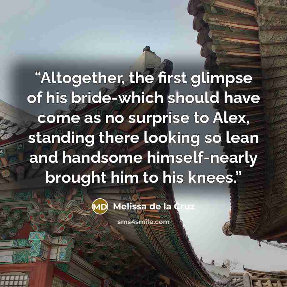 “Altogether, the first glimpse of his bride-which should have come as no surprise to Alex, standing there looking so lean and handsome himself-nearly brought him to his knees.” quote by Melissa de la Cruz