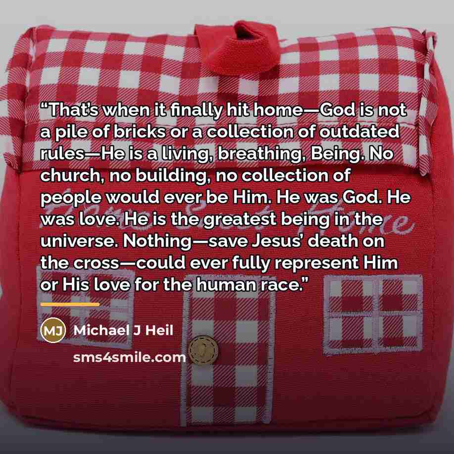 “That’s when it finally hit home—God is not a pile of bricks or a collection of outdated rules—He is a living, breathing, Being. No church, no building, no collection of people would ever be Him. He was God. He was love. He is the greatest being in the universe. Nothing—save Jesus’ death on the…” quote by Michael J Heil