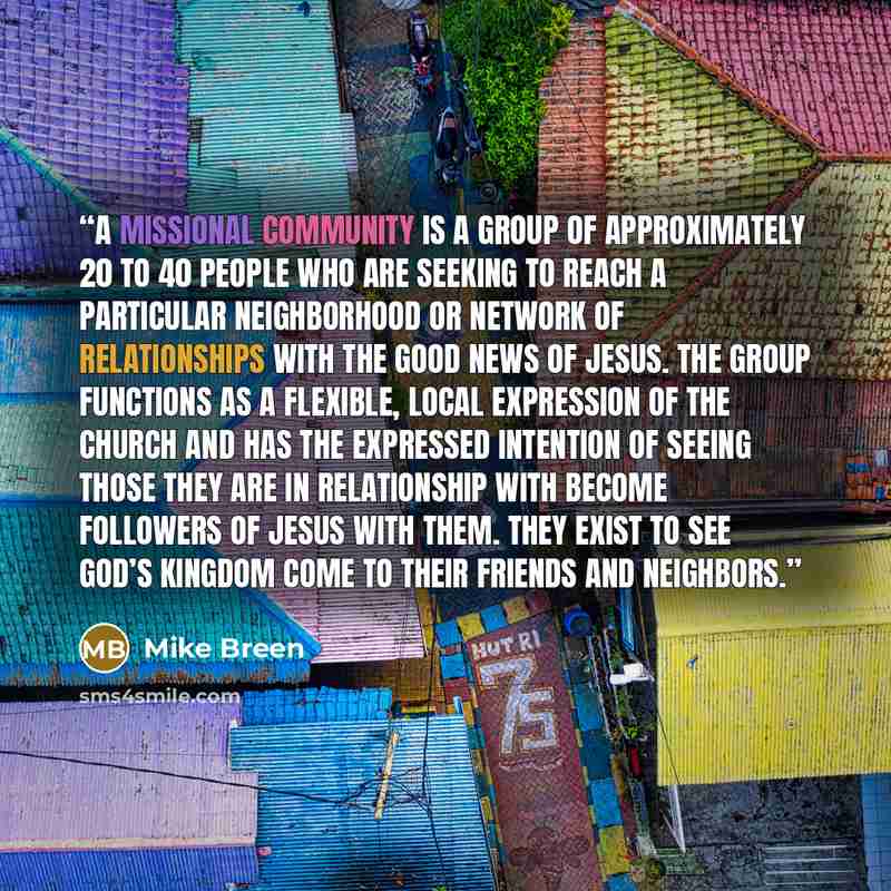 “A Missional Community is a group of approximately 20 to 40 people who are seeking to reach a particular neighborhood or network of relationships with the good news of Jesus. The group functions as a flexible, local expression of the church and has the expressed intention of seeing those they are…” quote by Mike Breen