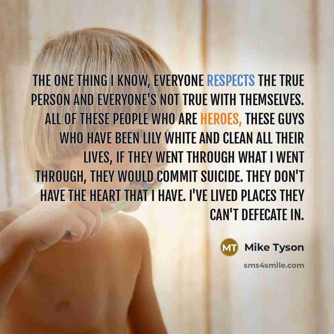 “The one thing I know, everyone respects the true person and everyone's not true with themselves. All of these people who are heroes, these guys who have been lily white and clean all their lives, if they went through what I went through, they would commit suicide. They don't have the heart that I…” quote by Mike Tyson