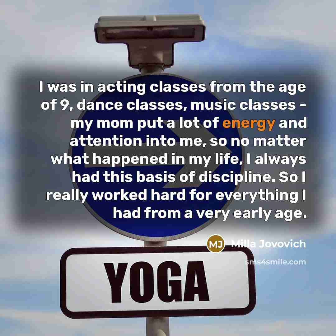 “I was in acting classes from the age of 9, dance classes, music classes - my mom put a lot of energy and attention into me, so no matter what happened in my life, I always had this basis of discipline. So I really worked hard for everything I had from a very early age.” quote by Milla Jovovich