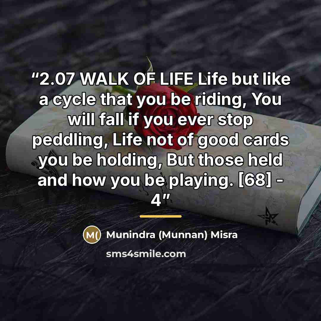 “2.07 WALK OF LIFE Life but like a cycle that you be riding, You will fall if you ever stop peddling, Life not of good cards you be holding, But those held and how you be playing. [68] - 4” quote by Munindra (Munnan) Misra