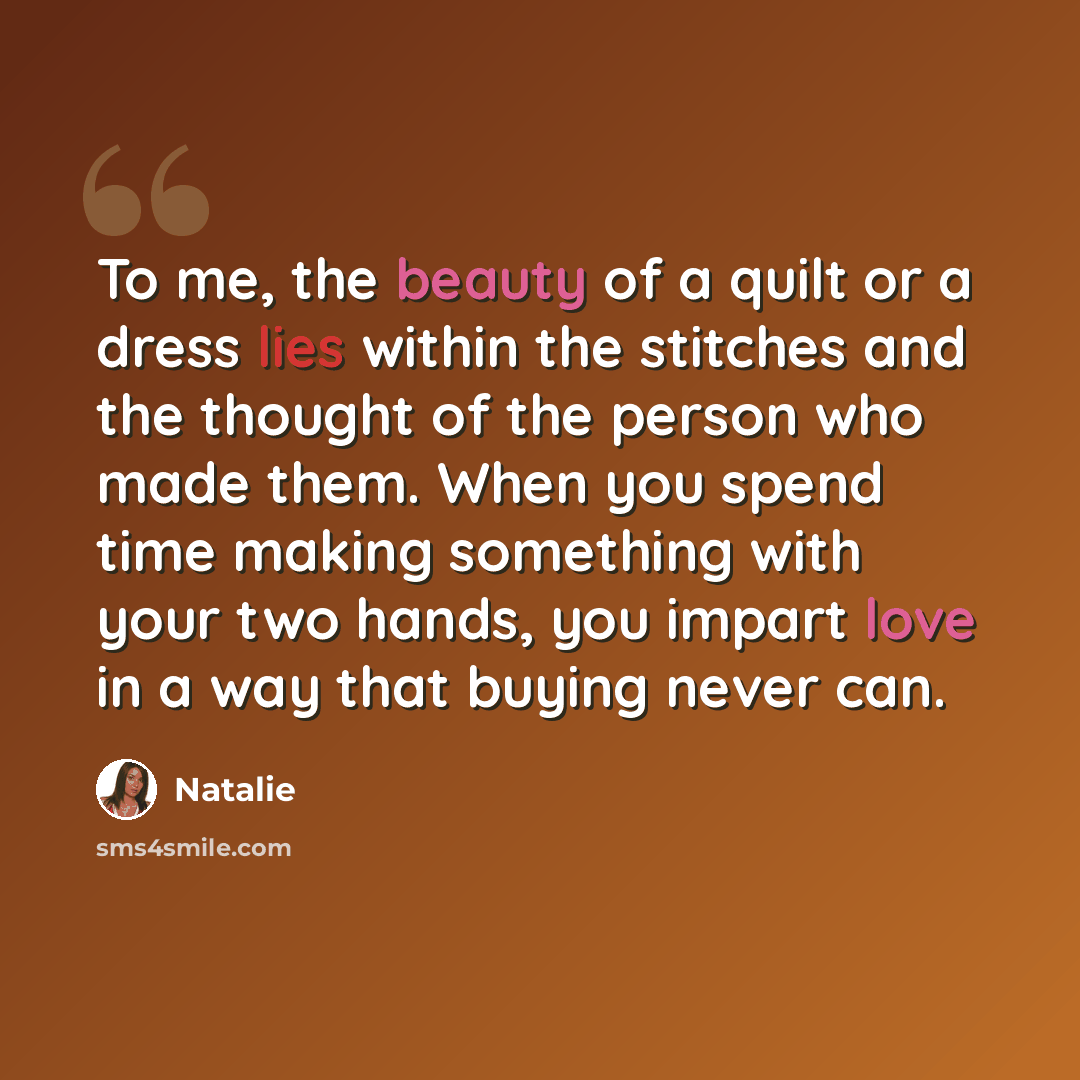 “To me, the beauty of a quilt or a dress lies within the stitches and the thought of the person who made them. When you spend time making something with your two hands, you impart love in a way that buying never can.” quote by Natalie