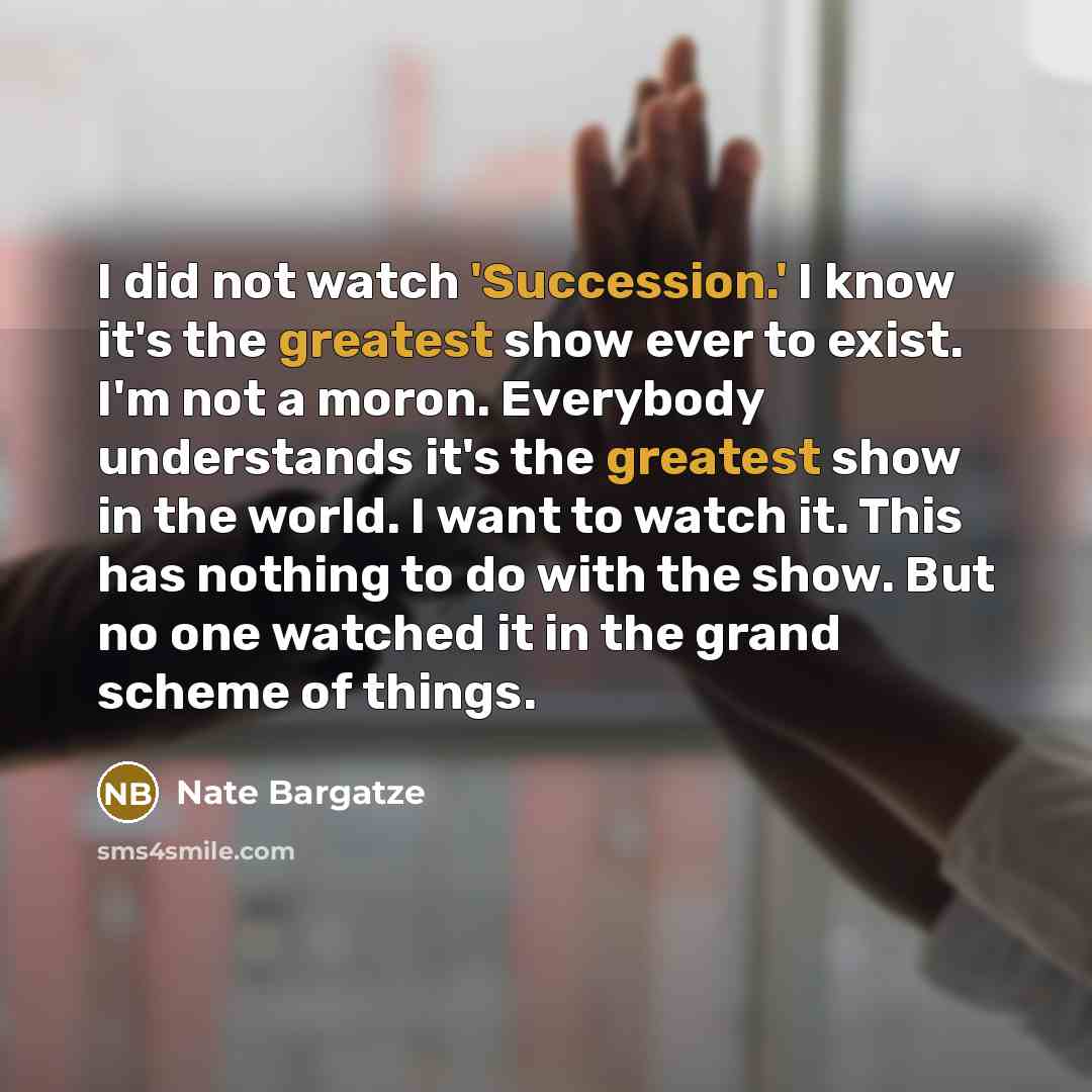 “I did not watch 'Succession.' I know it's the greatest show ever to exist. I'm not a moron. Everybody understands it's the greatest show in the world. I want to watch it. This has nothing to do with the show. But no one watched it in the grand scheme of things.” quote by Nate Bargatze