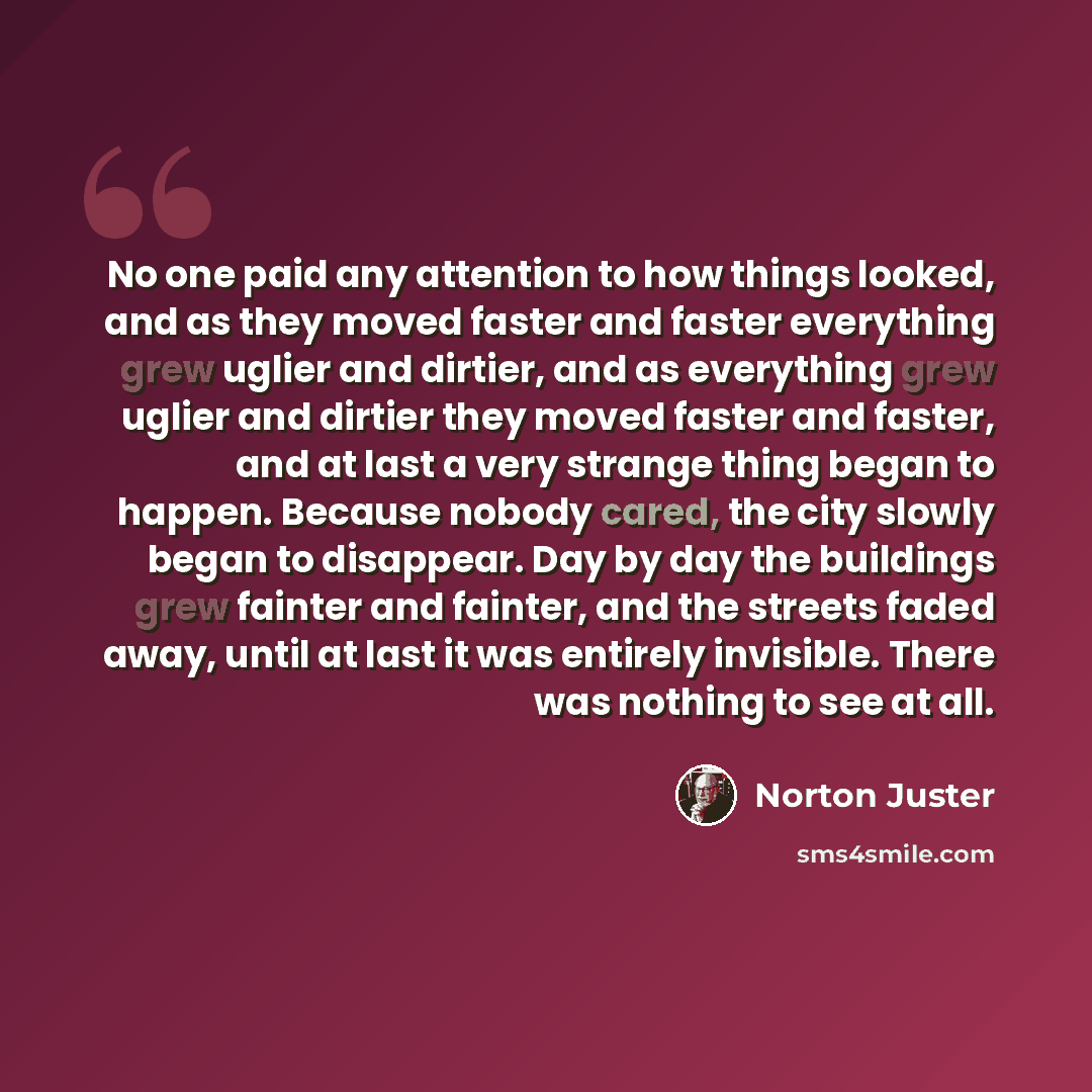 “No one paid any attention to how things looked, and as they moved faster and faster everything grew uglier and dirtier, and as everything grew uglier and dirtier they moved faster and faster, and at last a very strange thing began to happen. Because nobody cared, the city slowly began to…” quote by Norton Juster