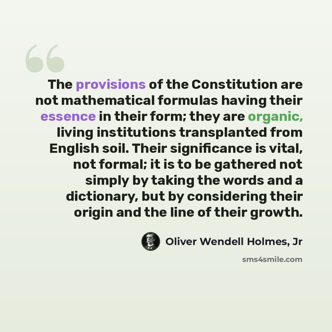 “The provisions of the Constitution are not mathematical formulas having their essence in their form; they are organic, living institutions transplanted from English soil. Their significance is vital, not formal; it is to be gathered not simply by taking the words and a dictionary, but by…” quote by Oliver Wendell Holmes, Jr