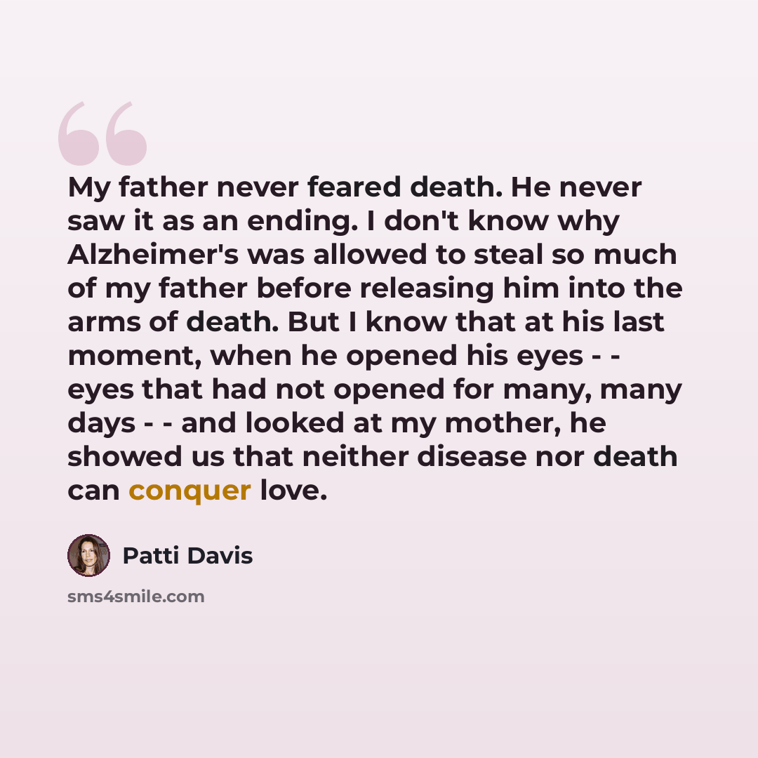 “My father never feared death. He never saw it as an ending. I don't know why Alzheimer's was allowed to steal so much of my father before releasing him into the arms of death. But I know that at his last moment, when he opened his eyes - - eyes that had not opened for many, many days - - and…” quote by Patti Davis