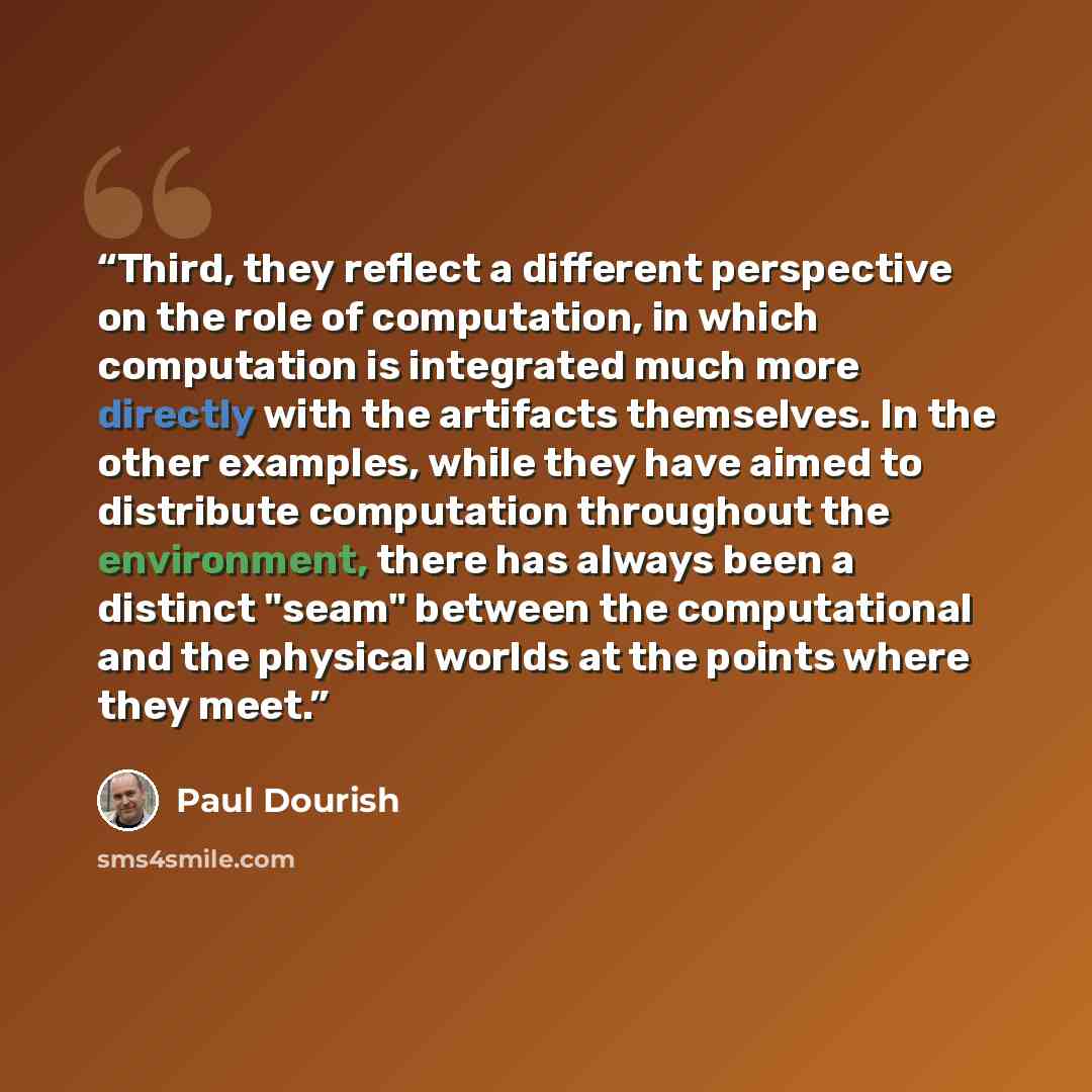 “Third, they reflect a different perspective on the role of computation, in which computation is integrated much more directly with the artifacts themselves. In the other examples, while they have aimed to distribute computation throughout the environment, there has always been a distinct "seam"…” quote by Paul Dourish