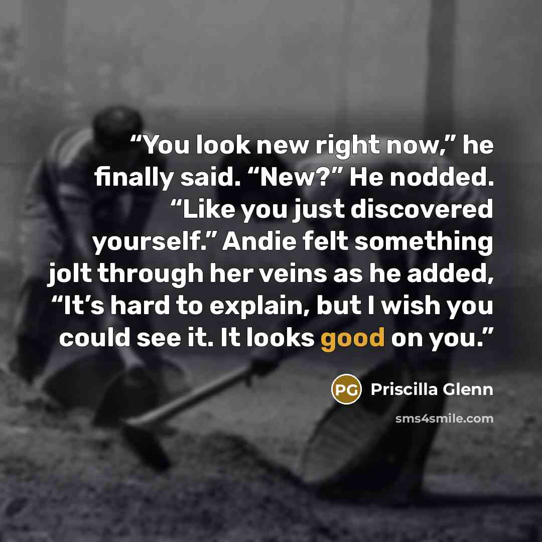 “You look new right now,” he finally said. “New?” He nodded. “Like you just discovered yourself.” Andie felt something jolt through her veins as he added, “It’s hard to explain, but I wish you could see it. It looks good on you.” quote by Priscilla Glenn