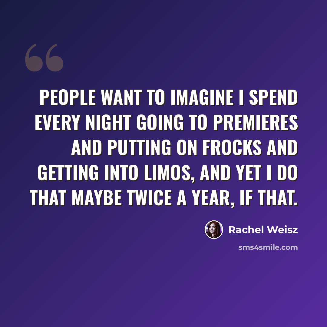 “People want to imagine I spend every night going to premieres and putting on frocks and getting into limos, and yet I do that maybe twice a year, if that.” quote by Rachel Weisz
