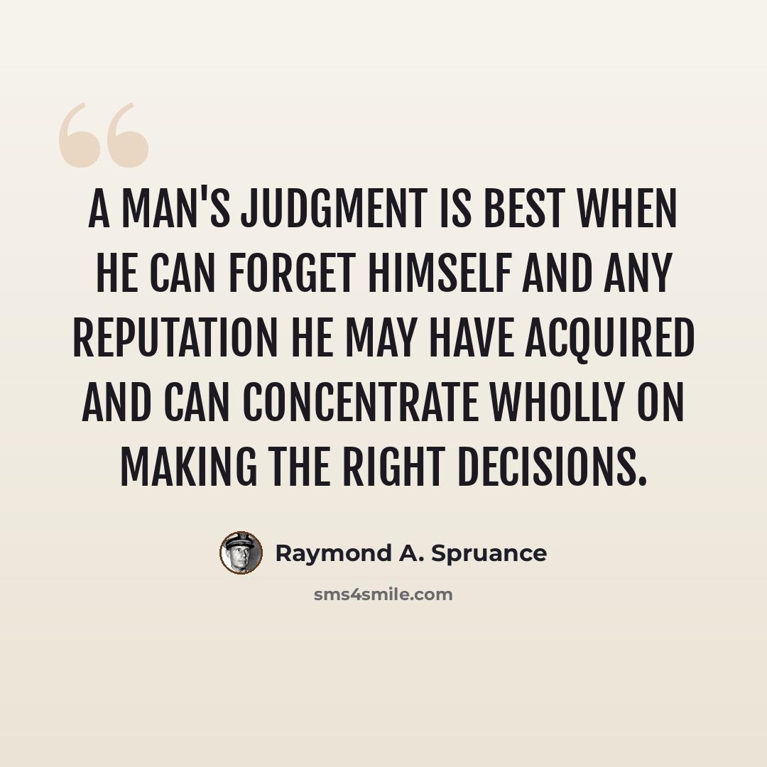 “A man's judgment is best when he can forget himself and any reputation he may have acquired and can concentrate wholly on making the right decisions.” quote by Raymond A. Spruance