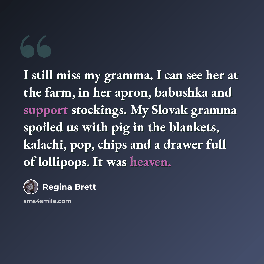“I still miss my gramma. I can see her at the farm, in her apron, babushka and support stockings. My Slovak gramma spoiled us with pig in the blankets, kalachi, pop, chips and a drawer full of lollipops. It was heaven.” quote by Regina Brett