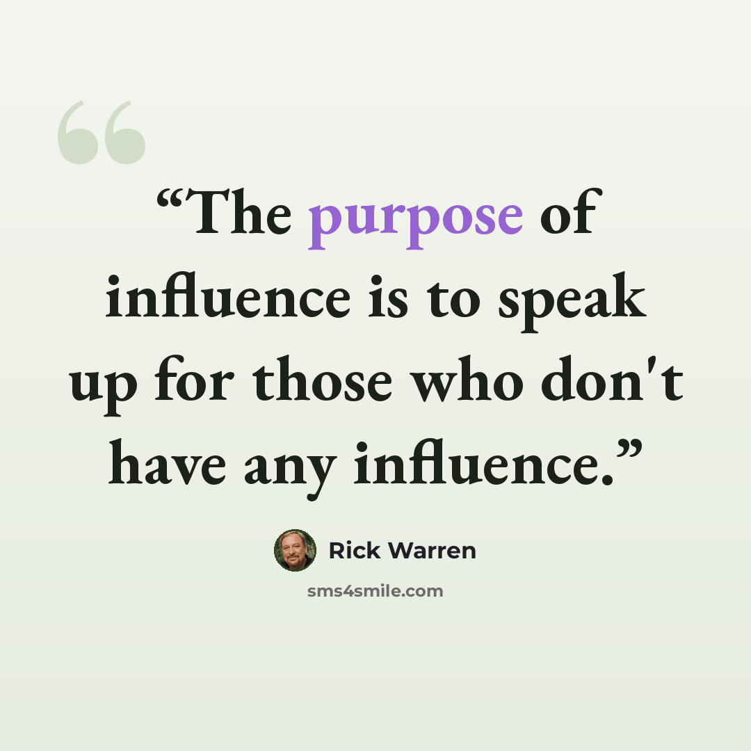 “The purpose of influence is to speak up for those who don't have any influence.” quote by Rick Warren