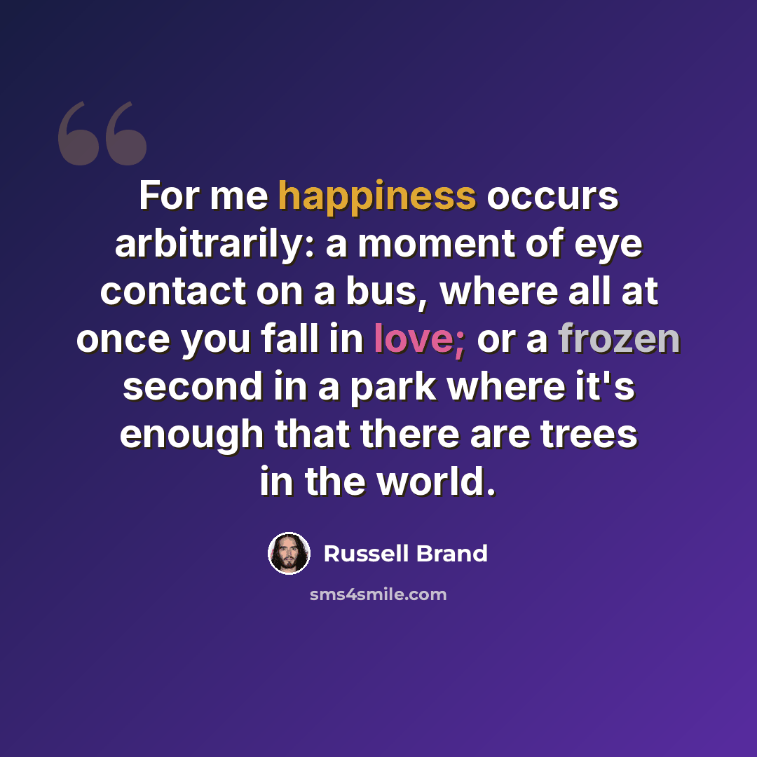 “For me happiness occurs arbitrarily: a moment of eye contact on a bus, where all at once you fall in love; or a frozen second in a park where it's enough that there are trees in the world.” quote by Russell Brand