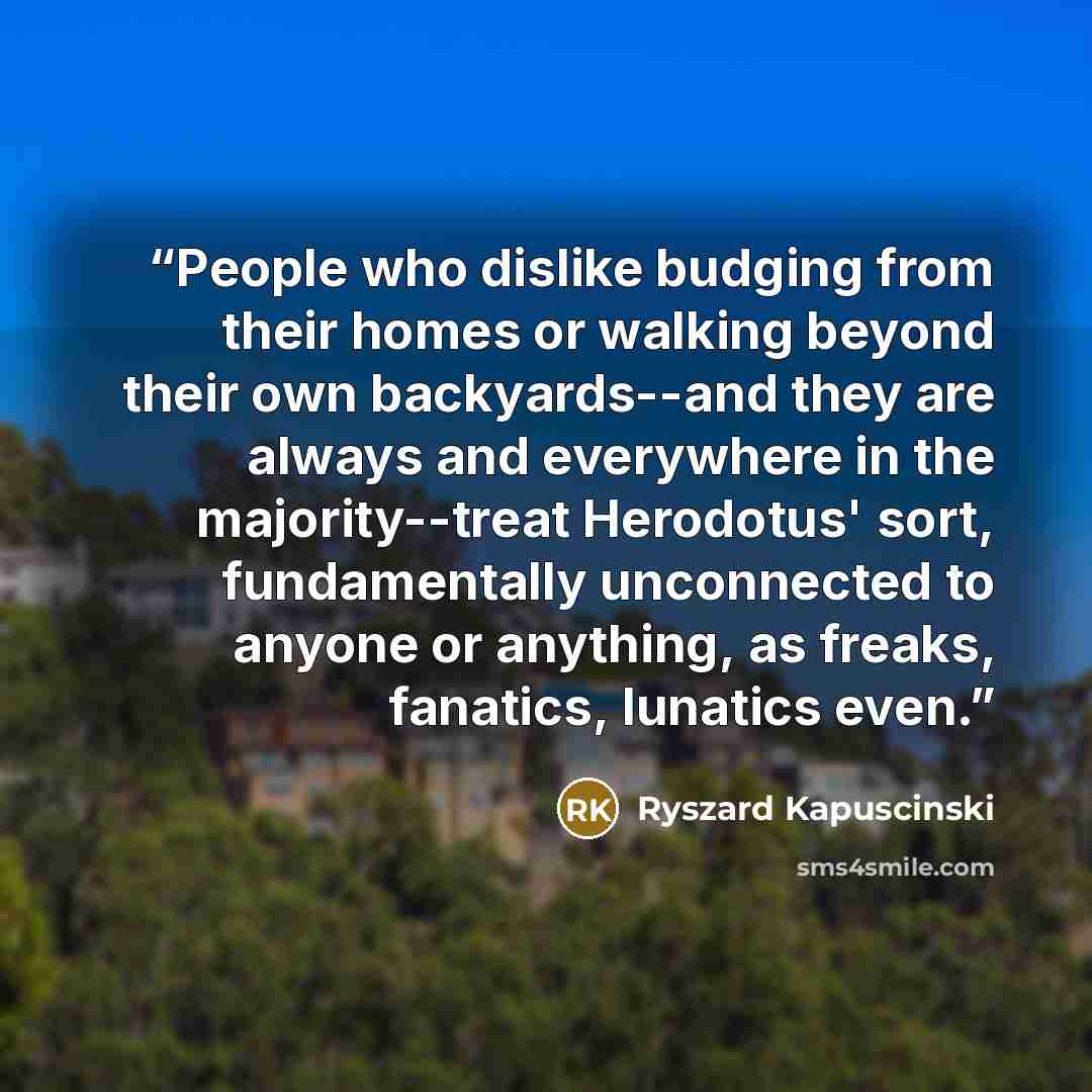 “People who dislike budging from their homes or walking beyond their own backyards--and they are always and everywhere in the majority--treat Herodotus' sort, fundamentally unconnected to anyone or anything, as freaks, fanatics, lunatics even.” quote by Ryszard Kapuściński