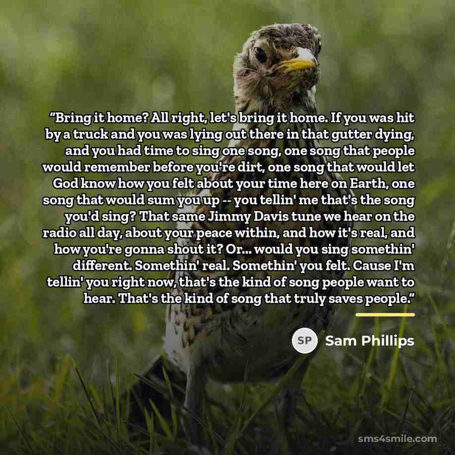 “Bring it home? All right, let's bring it home. If you was hit by a truck and you was lying out there in that gutter dying, and you had time to sing one song, one song that people would remember before you're dirt, one song that would let God know how you felt about your time here on Earth, one…” quote by Sam Phillips
