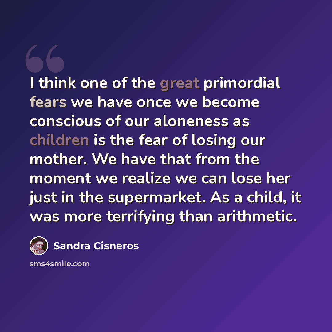 “I think one of the great primordial fears we have once we become conscious of our aloneness as children is the fear of losing our mother. We have that from the moment we realize we can lose her just in the supermarket. As a child, it was more terrifying than arithmetic.” quote by Sandra Cisneros