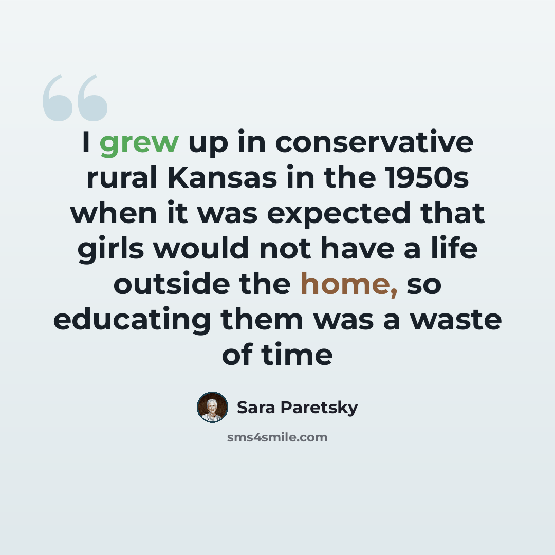 “I grew up in conservative rural Kansas in the 1950s when it was expected that girls would not have a life outside the home, so educating them was a waste of time” quote by Sara Paretsky