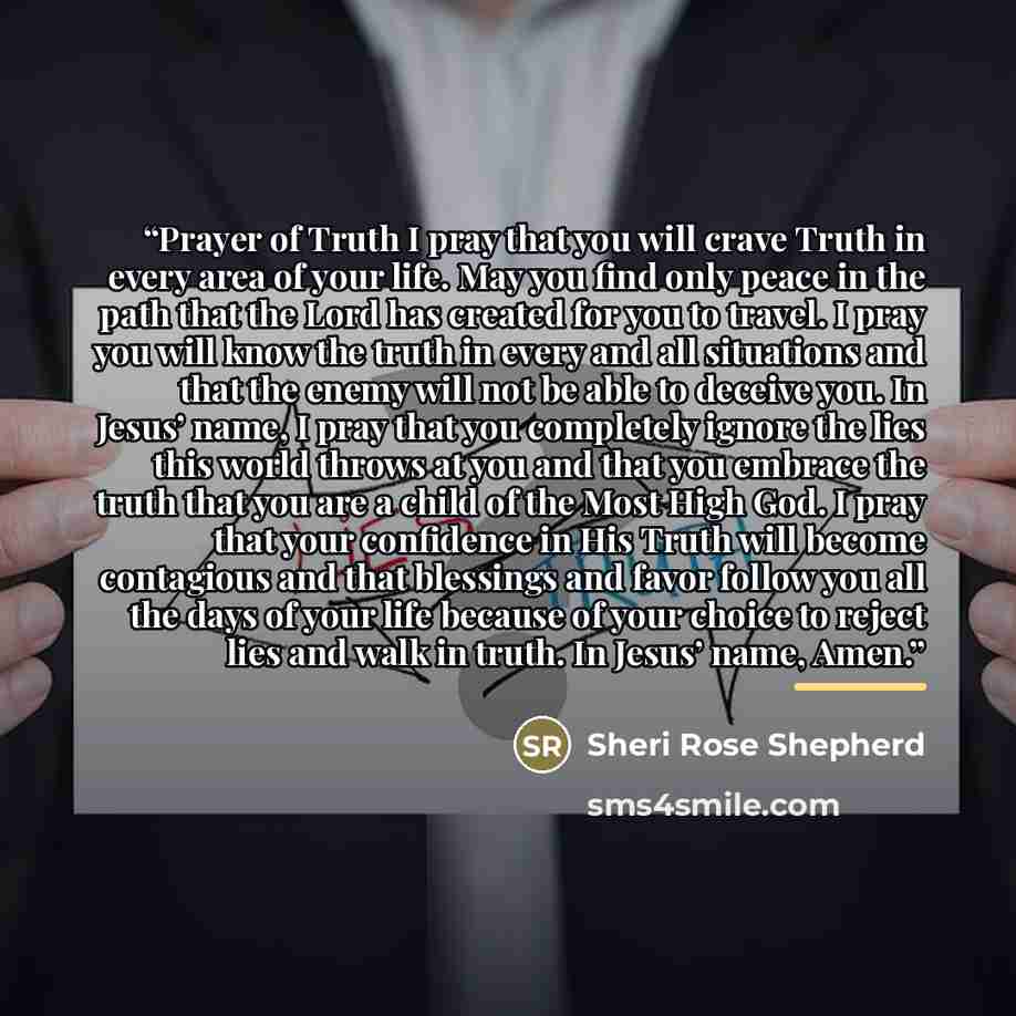 “Prayer of Truth I pray that you will crave Truth in every area of your life. May you find only peace in the path that the Lord has created for you to travel. I pray you will know the truth in every and all situations and that the enemy will not be able to deceive you. In Jesus’ name, I pray that…” quote by Sheri Rose Shepherd
