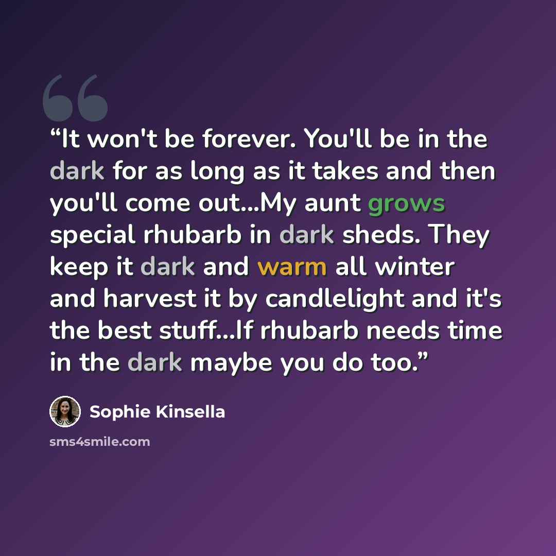 “It won't be forever. You'll be in the dark for as long as it takes and then you'll come out...My aunt grows special rhubarb in dark sheds. They keep it dark and warm all winter and harvest it by candlelight and it's the best stuff...If rhubarb needs time in the dark maybe you do too.” quote by Sophie Kinsella