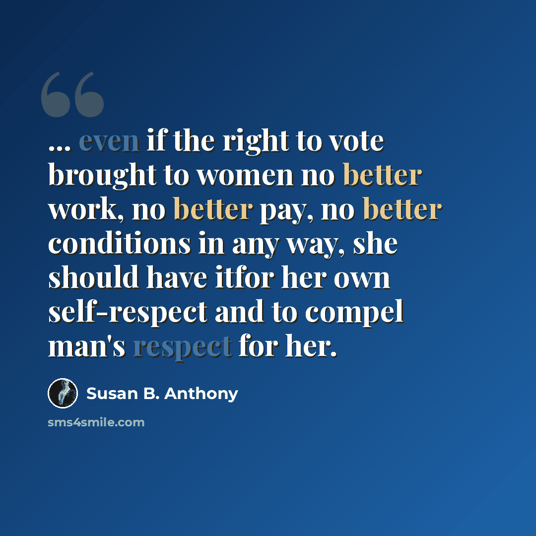 “... even if the right to vote brought to women no better work, no better pay, no better conditions in any way, she should have itfor her own self-respect and to compel man's respect for her.” quote by Susan B. Anthony