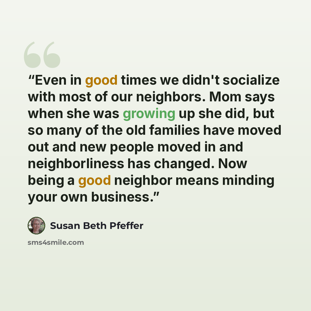 “Even in good times we didn't socialize with most of our neighbors. Mom says when she was growing up she did, but so many of the old families have moved out and new people moved in and neighborliness has changed. Now being a good neighbor means minding your own business.” quote by Susan Beth Pfeffer