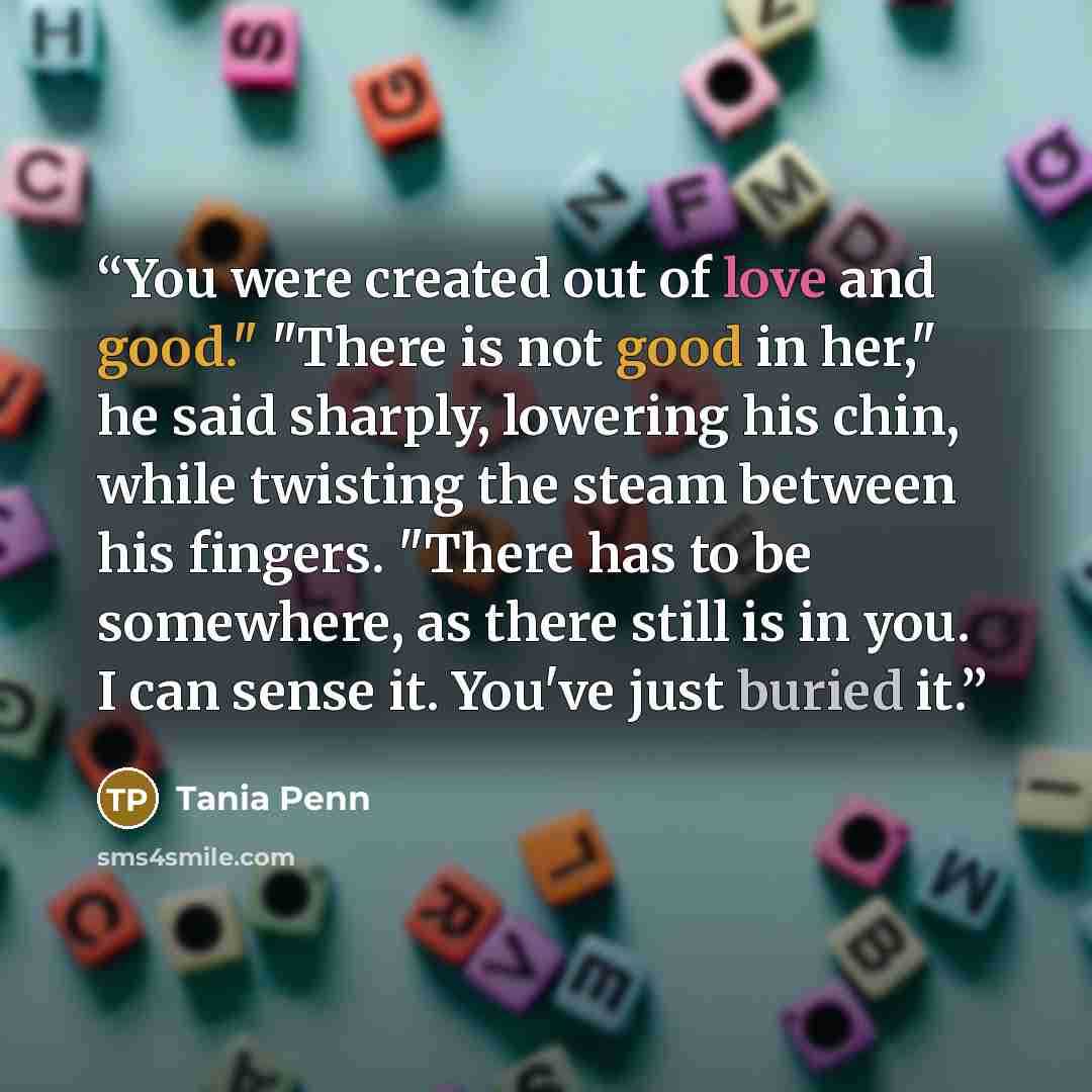 “You were created out of love and good." "There is not good in her," he said sharply, lowering his chin, while twisting the steam between his fingers. "There has to be somewhere, as there still is in you. I can sense it. You've just buried it.” quote by Tania Penn