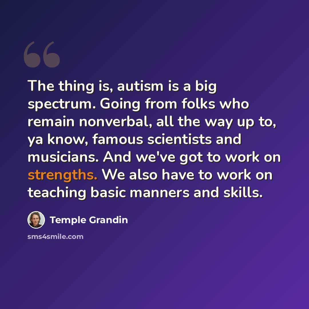 “The thing is, autism is a big spectrum. Going from folks who remain nonverbal, all the way up to, ya know, famous scientists and musicians. And we've got to work on strengths. We also have to work on teaching basic manners and skills.” quote by Temple Grandin